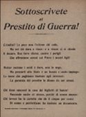 Sottoscrivete al Prestito di Guerra! Cittadini! La pace non l'ottiene chi cede, Ma sol chi dura e vince: e a vincer ci si chiede Il denaro. Ben lieve sforzo, contro i perigli Che affrontano sereni sul Piave i nostri figli! Metter insieme i soldi e' duro, non lo nego, Ma prestarli allo Stato e' un buono e cauto impiego: Le tasse che paghiamo bastano agli interessi: La garanzia del prestito la diamo da noi stessi. Chi tiene nascosti in casa dei biglietti di banca! Nasconde anche se' stesso, perche' di senno manca: Chi invece ha la cartella che da' il cinque per cento Di senno e patriottismo ha insieme un documento.