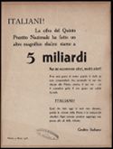 ITALIANI! La cifra del Quinto Prestito Nazionale ha fatto un altro magnifico sbalzo: siamo a 5 miliardi Ma ne occorrono altri, molti altri! Non sara' grave al nostro popolo il darli, se esso comprendera' che, prestando le sue ricchezze alla Patria, semina il suo oro come il contadino getta il suo grano nei solchi fecondi. ITALIANI! Quel date oggi vi sara' reso domani, poiche' la vittoria della Patria e' la fortuna dei cittadini. Ogni somma prestata aggiunge una penna alle ali della vittoria. Credito Italiano